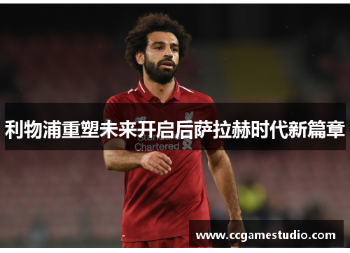 利物浦重塑未来开启后萨拉赫时代新篇章