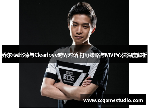 乔尔·恩比德与Clearlove跨界对话 打野策略与MVP心法深度解析